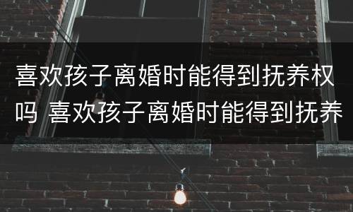 喜欢孩子离婚时能得到抚养权吗 喜欢孩子离婚时能得到抚养权吗女方