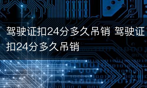 驾驶证扣24分多久吊销 驾驶证扣24分多久吊销