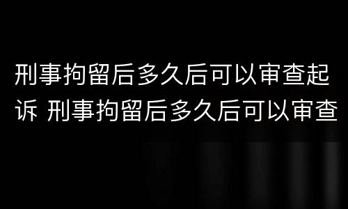 刑事拘留后多久后可以审查起诉 刑事拘留后多久后可以审查起诉书