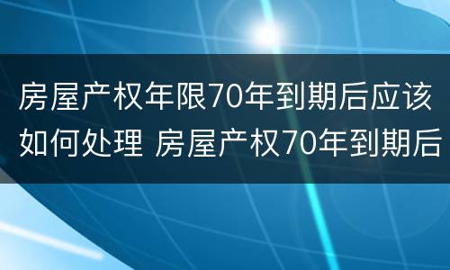 房屋产权年限70年到期后应该如何处理 房屋产权70年到期后,终于有定论了