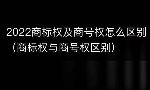 2022商标权及商号权怎么区别（商标权与商号权区别）