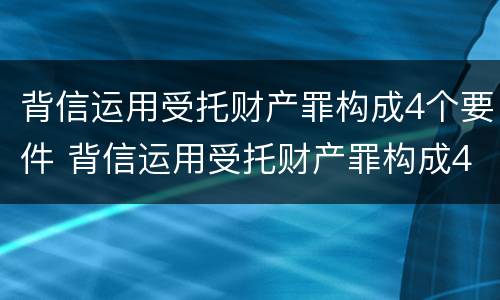 背信运用受托财产罪构成4个要件 背信运用受托财产罪构成4个要件包括