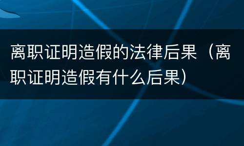 离职证明造假的法律后果（离职证明造假有什么后果）