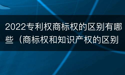 2022专利权商标权的区别有哪些（商标权和知识产权的区别）