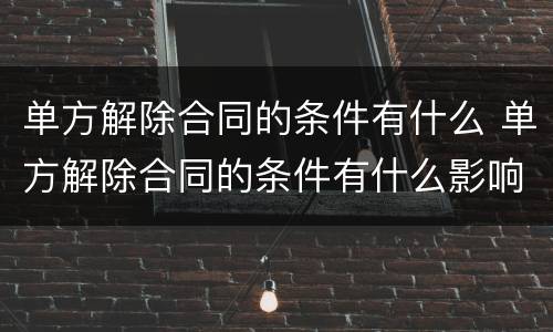 单方解除合同的条件有什么 单方解除合同的条件有什么影响