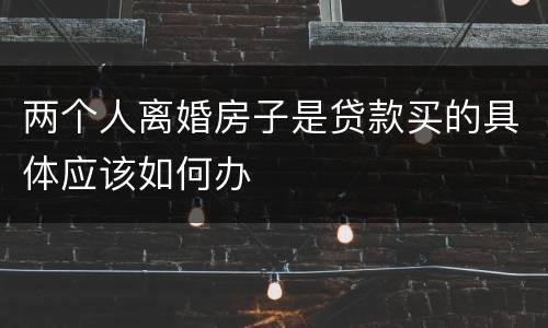 两个人离婚房子是贷款买的具体应该如何办