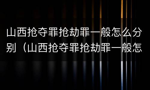 山西抢夺罪抢劫罪一般怎么分别（山西抢夺罪抢劫罪一般怎么分别判的）