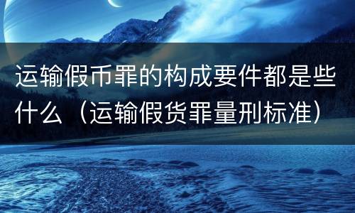 运输假币罪的构成要件都是些什么（运输假货罪量刑标准）