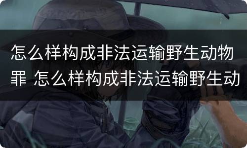 怎么样构成非法运输野生动物罪 怎么样构成非法运输野生动物罪行