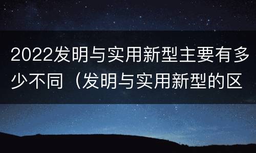 2022发明与实用新型主要有多少不同（发明与实用新型的区别）
