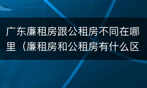 广东廉租房跟公租房不同在哪里（廉租房和公租房有什么区别广州）