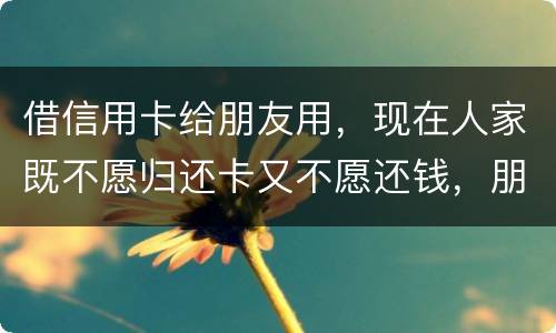 借信用卡给朋友用，现在人家既不愿归还卡又不愿还钱，朋友又联系不上。该怎么处理呢