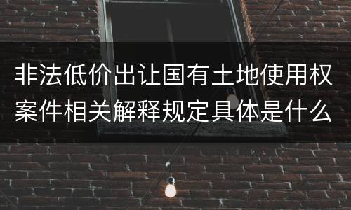 非法低价出让国有土地使用权案件相关解释规定具体是什么重要内容