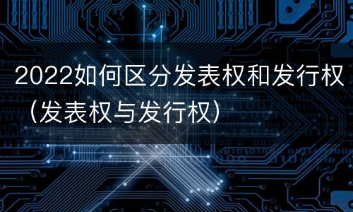 2022如何区分发表权和发行权（发表权与发行权）