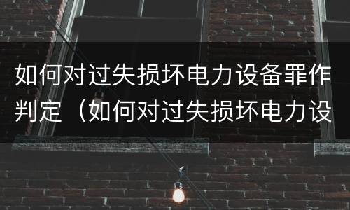如何对过失损坏电力设备罪作判定（如何对过失损坏电力设备罪作判定的依据）