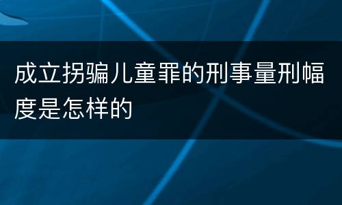 成立拐骗儿童罪的刑事量刑幅度是怎样的