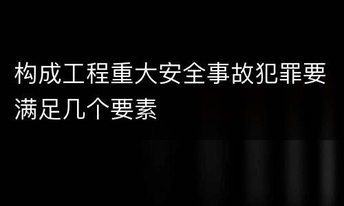 构成工程重大安全事故犯罪要满足几个要素