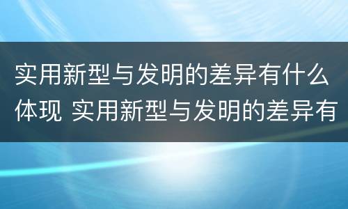 实用新型与发明的差异有什么体现 实用新型与发明的差异有什么体现呢