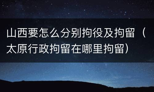 山西要怎么分别拘役及拘留（太原行政拘留在哪里拘留）