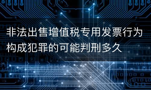 非法出售增值税专用发票行为构成犯罪的可能判刑多久