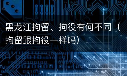 黑龙江拘留、拘役有何不同（拘留跟拘役一样吗）