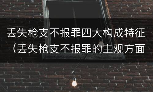 丢失枪支不报罪四大构成特征（丢失枪支不报罪的主观方面）