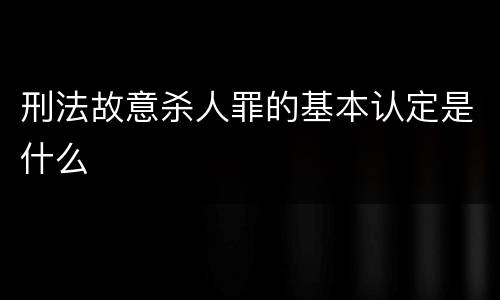 刑法故意杀人罪的基本认定是什么