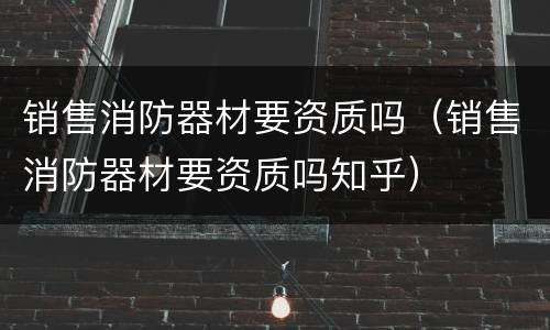 销售消防器材要资质吗（销售消防器材要资质吗知乎）