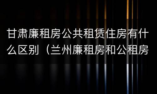 甘肃廉租房公共租赁住房有什么区别（兰州廉租房和公租房的区别）