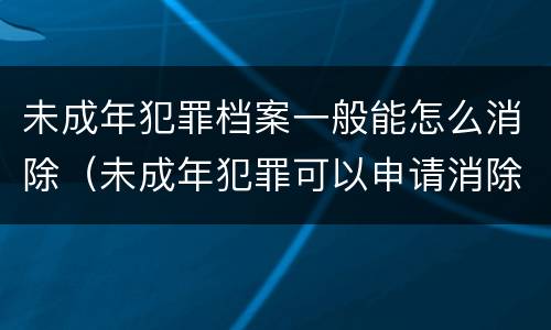 未成年犯罪档案一般能怎么消除（未成年犯罪可以申请消除档案吗）