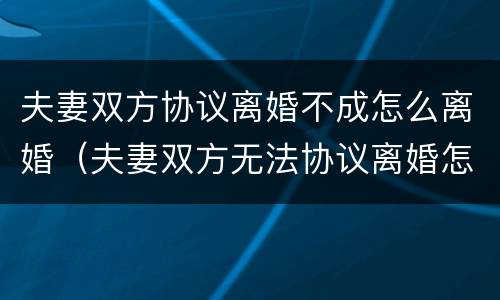 夫妻双方协议离婚不成怎么离婚（夫妻双方无法协议离婚怎么办）