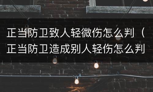 正当防卫致人轻微伤怎么判（正当防卫造成别人轻伤怎么判）