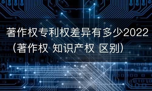 著作权专利权差异有多少2022（著作权 知识产权 区别）