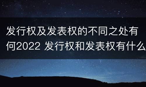 发行权及发表权的不同之处有何2022 发行权和发表权有什么区别