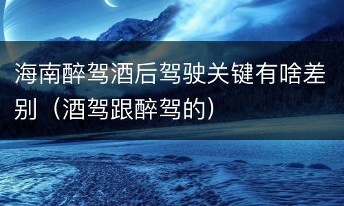 海南醉驾酒后驾驶关键有啥差别（酒驾跟醉驾的）