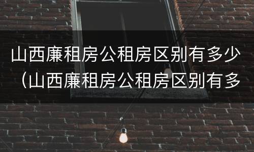 山西廉租房公租房区别有多少（山西廉租房公租房区别有多少个）