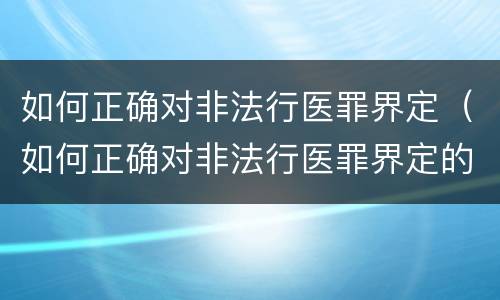 如何正确对非法行医罪界定（如何正确对非法行医罪界定的认定）