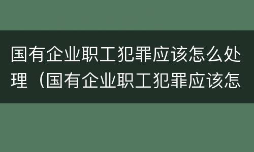 国有企业职工犯罪应该怎么处理(国有企业职工犯罪应该怎么处理呢)