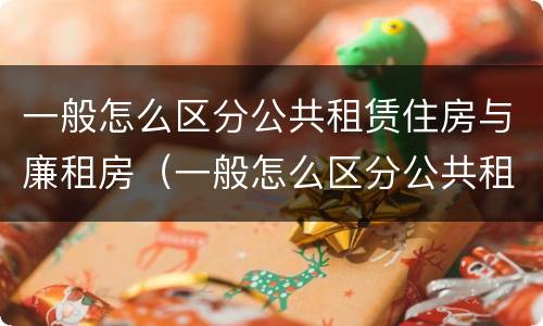 一般怎么区分公共租赁住房与廉租房（一般怎么区分公共租赁住房与廉租房的区别）
