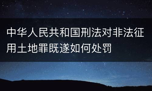 中华人民共和国刑法对非法征用土地罪既遂如何处罚
