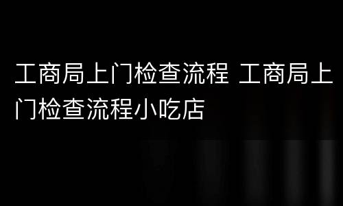 工商局上门检查流程 工商局上门检查流程小吃店