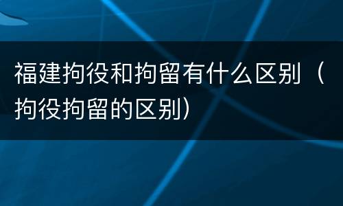 福建拘役和拘留有什么区别（拘役拘留的区别）
