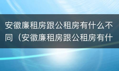 安徽廉租房跟公租房有什么不同（安徽廉租房跟公租房有什么不同吗）