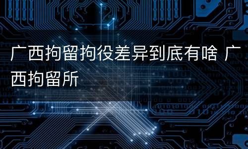 广西拘留拘役差异到底有啥 广西拘留所