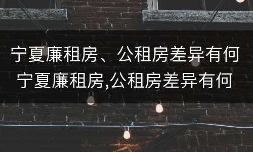宁夏廉租房、公租房差异有何 宁夏廉租房,公租房差异有何影响