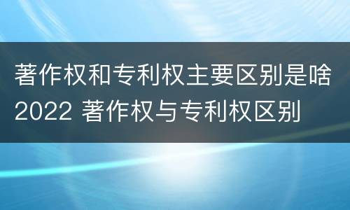 著作权和专利权主要区别是啥2022 著作权与专利权区别