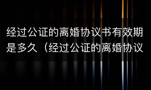 经过公证的离婚协议书有效期是多久（经过公证的离婚协议书有效期是多久啊）