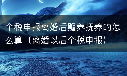 个税申报离婚后赡养抚养的怎么算（离婚以后个税申报）