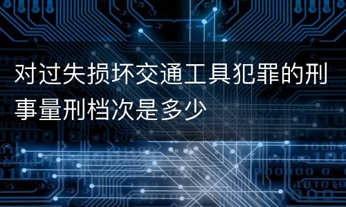 对过失损坏交通工具犯罪的刑事量刑档次是多少