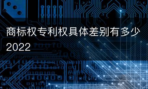 商标权专利权具体差别有多少2022